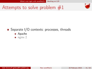 What’s not right with sendﬁle(2) blocking on I/O
Attempts to solve problem #1
Separate I/O contexts: processes, threads
Apache
nginx 2
Gleb Smirnoﬀ glebius@FreeBSD.org New sendﬁle(2) 20 February 2015 6 / 23
 