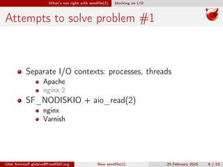 What’s not right with sendﬁle(2) blocking on I/O
Attempts to solve problem #1
Separate I/O contexts: processes, threads
Apache
nginx 2
SF_NODISKIO + aio_read(2)
nginx
Varnish
Gleb Smirnoﬀ glebius@FreeBSD.org New sendﬁle(2) 20 February 2015 6 / 23
 