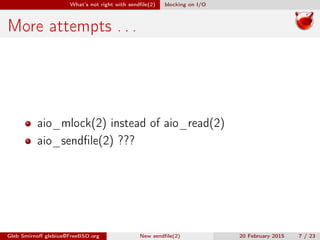 What’s not right with sendﬁle(2) blocking on I/O
More attempts . . .
aio_mlock(2) instead of aio_read(2)
aio_sendﬁle(2) ???
Gleb Smirnoﬀ glebius@FreeBSD.org New sendﬁle(2) 20 February 2015 7 / 23
 