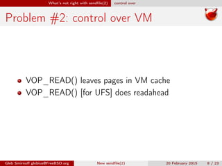 What’s not right with sendﬁle(2) control over
Problem #2: control over VM
VOP_READ() leaves pages in VM cache
VOP_READ() [for UFS] does readahead
Gleb Smirnoﬀ glebius@FreeBSD.org New sendﬁle(2) 20 February 2015 8 / 23
 