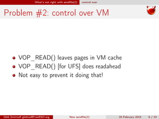 What’s not right with sendﬁle(2) control over
Problem #2: control over VM
VOP_READ() leaves pages in VM cache
VOP_READ() [for UFS] does readahead
Not easy to prevent it doing that!
Gleb Smirnoﬀ glebius@FreeBSD.org New sendﬁle(2) 20 February 2015 8 / 23
 