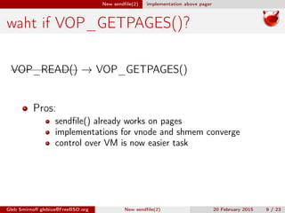 New sendﬁle(2) implementation above pager
waht if VOP_GETPAGES()?
VOP_READ() → VOP_GETPAGES()
Pros:
sendﬁle() already works on pages
implementations for vnode and shmem converge
control over VM is now easier task
Gleb Smirnoﬀ glebius@FreeBSD.org New sendﬁle(2) 20 February 2015 9 / 23
 