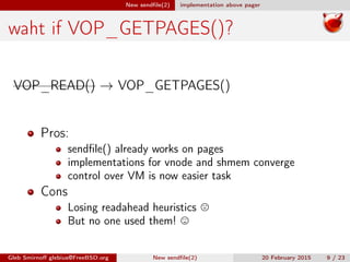 New sendﬁle(2) implementation above pager
waht if VOP_GETPAGES()?
VOP_READ() → VOP_GETPAGES()
Pros:
sendﬁle() already works on pages
implementations for vnode and shmem converge
control over VM is now easier task
Cons
Losing readahead heuristics
But no one used them!
Gleb Smirnoﬀ glebius@FreeBSD.org New sendﬁle(2) 20 February 2015 9 / 23
 
