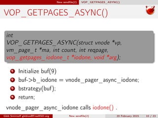 New sendﬁle(2) VOP_GETPAGES_ASYNC()
VOP_GETPAGES_ASYNC()
int
VOP_GETPAGES_ASYNC(struct vnode *vp,
vm_page_t *ma, int count, int reqpage,
vop_getpages_iodone_t *iodone, void *arg);
1 Initialize buf(9)
2 buf->b_iodone = vnode_pager_async_iodone;
3 bstrategy(buf);
4 return;
vnode_pager_async_iodone calls iodone() .
Gleb Smirnoﬀ glebius@FreeBSD.org New sendﬁle(2) 20 February 2015 10 / 23
 