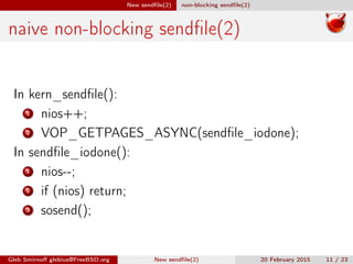 New sendﬁle(2) non-blocking sendﬁle(2)
naive non-blocking sendﬁle(2)
In kern_sendﬁle():
1 nios++;
2 VOP_GETPAGES_ASYNC(sendﬁle_iodone);
In sendﬁle_iodone():
1 nios--;
2 if (nios) return;
3 sosend();
Gleb Smirnoﬀ glebius@FreeBSD.org New sendﬁle(2) 20 February 2015 11 / 23
 