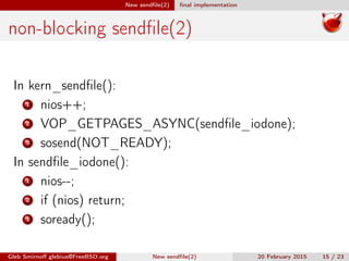 New sendﬁle(2) ﬁnal implementation
non-blocking sendﬁle(2)
In kern_sendﬁle():
1 nios++;
2 VOP_GETPAGES_ASYNC(sendﬁle_iodone);
3 sosend(NOT_READY);
In sendﬁle_iodone():
1 nios--;
2 if (nios) return;
3 soready();
Gleb Smirnoﬀ glebius@FreeBSD.org New sendﬁle(2) 20 February 2015 15 / 23
 