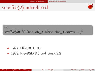 History of sendﬁle(2) sendﬁle(2) introduced
sendﬁle(2) introduced
int
sendﬁle(int fd, int s, oﬀ_t oﬀset, size_t nbytes, .. );
1997: HP-UX 11.00
1998: FreeBSD 3.0 and Linux 2.2
Gleb Smirnoﬀ glebius@FreeBSD.org New sendﬁle(2) 20 February 2015 3 / 23
 
