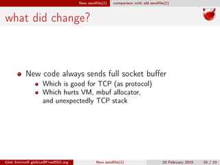New sendﬁle(2) comparison with old sendﬁle(2)
what did change?
New code always sends full socket buﬀer
Which is good for TCP (as protocol)
Which hurts VM, mbuf allocator,
and unexpectedly TCP stack
Gleb Smirnoﬀ glebius@FreeBSD.org New sendﬁle(2) 20 February 2015 20 / 23
 