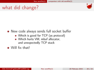 New sendﬁle(2) comparison with old sendﬁle(2)
what did change?
New code always sends full socket buﬀer
Which is good for TCP (as protocol)
Which hurts VM, mbuf allocator,
and unexpectedly TCP stack
Will ﬁx that!
Gleb Smirnoﬀ glebius@FreeBSD.org New sendﬁle(2) 20 February 2015 20 / 23
 