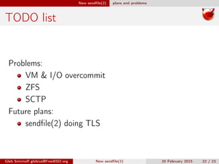 New sendﬁle(2) plans and problems
TODO list
Problems:
VM & I/O overcommit
ZFS
SCTP
Future plans:
sendﬁle(2) doing TLS
Gleb Smirnoﬀ glebius@FreeBSD.org New sendﬁle(2) 20 February 2015 22 / 23
 