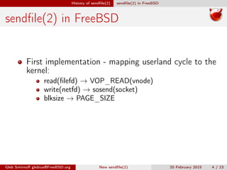 History of sendﬁle(2) sendﬁle(2) in FreeBSD
sendﬁle(2) in FreeBSD
First implementation - mapping userland cycle to the
kernel:
read(ﬁlefd) → VOP_READ(vnode)
write(netfd) → sosend(socket)
blksize → PAGE_SIZE
Gleb Smirnoﬀ glebius@FreeBSD.org New sendﬁle(2) 20 February 2015 4 / 23
 