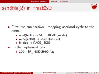 History of sendﬁle(2) sendﬁle(2) in FreeBSD
sendﬁle(2) in FreeBSD
First implementation - mapping userland cycle to the
kernel:
read(ﬁlefd) → VOP_READ(vnode)
write(netfd) → sosend(socket)
blksize → PAGE_SIZE
Further optimisations:
2004: SF_NODISKIO ﬂag
Gleb Smirnoﬀ glebius@FreeBSD.org New sendﬁle(2) 20 February 2015 4 / 23
 