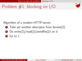 What’s not right with sendﬁle(2) blocking on I/O
Problem #1: blocking on I/O
Algorithm of a modern HTTP-server:
1 Take yet another descriptor from kevent(2)
2 Do write(2)/read(2)/sendﬁle(2) on it
3 Go to 1
Gleb Smirnoﬀ glebius@FreeBSD.org New sendﬁle(2) 20 February 2015 5 / 23
 