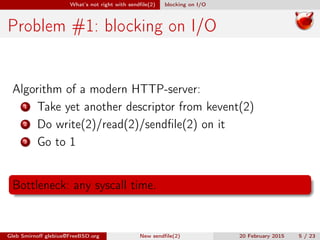 What’s not right with sendﬁle(2) blocking on I/O
Problem #1: blocking on I/O
Algorithm of a modern HTTP-server:
1 Take yet another descriptor from kevent(2)
2 Do write(2)/read(2)/sendﬁle(2) on it
3 Go to 1
Bottleneck: any syscall time.
Gleb Smirnoﬀ glebius@FreeBSD.org New sendﬁle(2) 20 February 2015 5 / 23
 