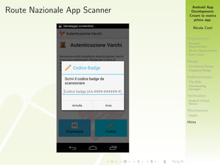 Android App
Development:
Creare la nostra
prima app.
Nicola Corti
Requirements
Personal
Requirements
Device Requirements
Form factor
Design
Conceptual Design
Graphical Design
Implementation
The SDK
Downloading
packages
Veriﬁcation
Android Virtual
Device
Maintenance
Deploy
Hints
Route Nazionale App Scanner
 