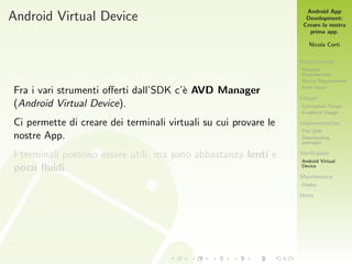 Android App
Development:
Creare la nostra
prima app.
Nicola Corti
Requirements
Personal
Requirements
Device Requirements
Form factor
Design
Conceptual Design
Graphical Design
Implementation
The SDK
Downloading
packages
Veriﬁcation
Android Virtual
Device
Maintenance
Deploy
Hints
Android Virtual Device
Fra i vari strumenti oﬀerti dall’SDK c’`e AVD Manager
(Android Virtual Device).
Ci permette di creare dei terminali virtuali su cui provare le
nostre App.
I terminali possono essere utili, ma sono abbastanza lenti e
poco ﬂuidi.
 