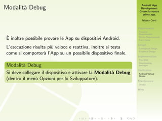 Android App
Development:
Creare la nostra
prima app.
Nicola Corti
Requirements
Personal
Requirements
Device Requirements
Form factor
Design
Conceptual Design
Graphical Design
Implementation
The SDK
Downloading
packages
Veriﬁcation
Android Virtual
Device
Maintenance
Deploy
Hints
Modalit`a Debug
`E inoltre possibile provare le App su dispositivi Android.
L’esecuzione risulta pi`u veloce e reattiva, inoltre si testa
come si comporter`a l’App su un possibile dispositivo ﬁnale.
Modalit`a Debug
Si deve collegare il dispositivo e attivare la Modalit`a Debug
(dentro il men`u Opzioni per lo Sviluppatore).
 