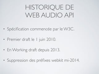 HISTORIQUE DE
WEB AUDIO API
• Spéciﬁcation commencée par le W3C.
• Premier draft le 1 juin 2010.
• En Working draft depuis 2013.
• Suppression des préﬁxes webkit mi-2014.
 