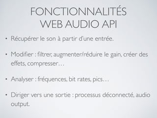 FONCTIONNALITÉS
WEB AUDIO API
• Récupérer le son à partir d’une entrée.
• Modiﬁer : ﬁltrer, augmenter/réduire le gain, créer des
effets, compresser…
• Analyser : fréquences, bit rates, pics…
• Diriger vers une sortie : processus déconnecté, audio
output.
 