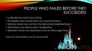PEOPLE WHO FAILED BEFORE THEY
SUCCEEDED
• Lucille Ball was told to quit acting
• The Beatles were turned down for a record contract
• Michael Jordan was cut from the high school basketball team
• Walt Disney was told he wasn’t imaginative
• Abraham Lincoln was defeated in runs for office eight times.
If you’ve never failed, you’ve never lived!
 