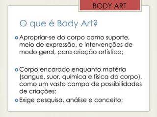 O que é Body Art?
Apropriar-se do corpo como suporte,
meio de expressão, e intervenções de
modo geral, para criação artística;
Corpo encarado enquanto matéria
(sangue, suor, química e física do corpo),
como um vasto campo de possibilidades
de criações;
Exige pesquisa, análise e conceito;
BODY ART
 