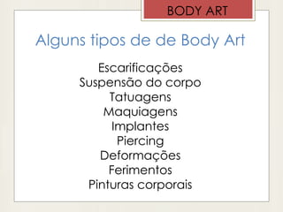 Alguns tipos de de Body Art
Escarificações
Suspensão do corpo
Tatuagens
Maquiagens
Implantes
Piercing
Deformações
Ferimentos
Pinturas corporais
BODY ART
 
