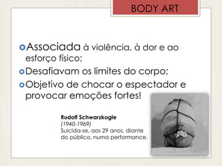 Associada à violência, à dor e ao
esforço físico;
Desafiavam os limites do corpo;
Objetivo de chocar o espectador e
provocar emoções fortes!
BODY ART
Rudolf Schwarzkogle
(1940-1969)
Suicida-se, aos 29 anos, diante
do público, numa performance.
 