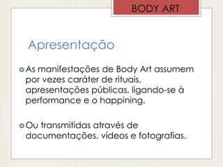 Apresentação
As manifestações de Body Art assumem
por vezes caráter de rituais,
apresentações públicas, ligando-se à
performance e o happining.
Ou transmitidas através de
documentações, vídeos e fotografias.
BODY ART
 