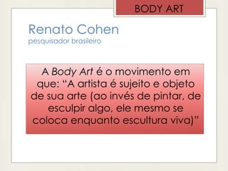 Renato Cohen
pesquisador brasileiro
A Body Art é o movimento em
que: “A artista é sujeito e objeto
de sua arte (ao invés de pintar, de
esculpir algo, ele mesmo se
coloca enquanto escultura viva)”
BODY ART
 