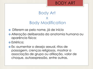 Body Art
x
Body Modification
 Diferem-se pelo nome, já de início
 Alteração deliberada da anatomia humana ou
aparência física;
 Estética;
 Ex: aumentar o desejo sexual, ritos de
passagem, crenças religiosas, mostrar a
associação de grupo ou afiliação, valor de
choque, autoexpressão, entre outras.
BODY ART
 