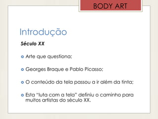 Introdução
Século XX
 Arte que questiona;
 Georges Braque e Pablo Picasso;
 O conteúdo da tela passou a ir além da tinta;
 Esta “luta com a tela” definiu o caminho para
muitos artistas do século XX.
BODY ART
 