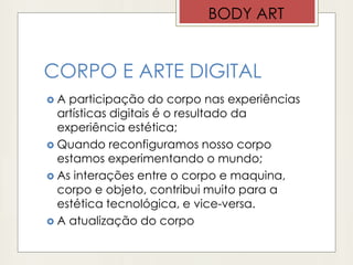 CORPO E ARTE DIGITAL
 A participação do corpo nas experiências
artísticas digitais é o resultado da
experiência estética;
 Quando reconfiguramos nosso corpo
estamos experimentando o mundo;
 As interações entre o corpo e maquina,
corpo e objeto, contribui muito para a
estética tecnológica, e vice-versa.
 A atualização do corpo
BODY ART
 