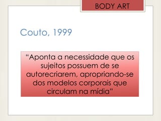 Couto, 1999
BODY ART
“Aponta a necessidade que os
sujeitos possuem de se
autorecriarem, apropriando-se
dos modelos corporais que
circulam na mídia”
 