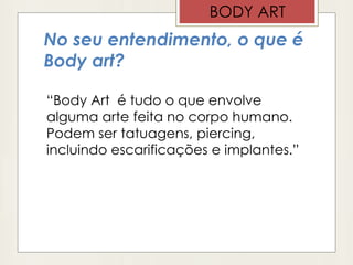 No seu entendimento, o que é
Body art?
“Body Art é tudo o que envolve
alguma arte feita no corpo humano.
Podem ser tatuagens, piercing,
incluindo escarificações e implantes.”
BODY ART
 