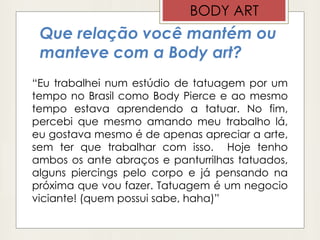 Que relação você mantém ou
manteve com a Body art?
“Eu trabalhei num estúdio de tatuagem por um
tempo no Brasil como Body Pierce e ao mesmo
tempo estava aprendendo a tatuar. No fim,
percebi que mesmo amando meu trabalho lá,
eu gostava mesmo é de apenas apreciar a arte,
sem ter que trabalhar com isso. Hoje tenho
ambos os ante abraços e panturrilhas tatuados,
alguns piercings pelo corpo e já pensando na
próxima que vou fazer. Tatuagem é um negocio
viciante! (quem possui sabe, haha)”
BODY ART
 
