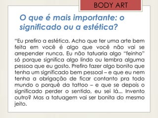 O que é mais importante: o
significado ou a estética?
“Eu prefiro a estética. Acho que ter uma arte bem
feita em você é algo que você não vai se
arrepender nunca. Eu não tatuaria algo “feinho”
só porque significa algo lindo ou lembra alguma
pessoa que eu gosto. Prefiro fazer algo bonito que
tenha um significado bem pessoal – e que eu nem
tenha a obrigação de ficar contanto pra todo
mundo o porquê da tattoo – e que se depois o
significado perder o sentido, eu sei lá... Invento
outro? Mas a tatuagem vai ser bonita do mesmo
jeito.
BODY ART
 