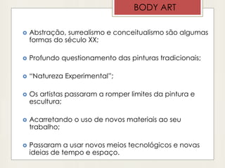 BODY ART
 Abstração, surrealismo e conceitualismo são algumas
formas do século XX;
 Profundo questionamento das pinturas tradicionais;
 “Natureza Experimental”;
 Os artistas passaram a romper limites da pintura e
escultura;
 Acarretando o uso de novos materiais ao seu
trabalho;
 Passaram a usar novos meios tecnológicos e novas
ideias de tempo e espaço.
 