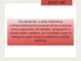 Atualmente, a arte interativa
computadorizada proporciona e requer
uma suspensão do tempo, enquanto o
observador celebra um contrato com a
máquina que inicia e sustenta a ação
artística.
BODY ART
 