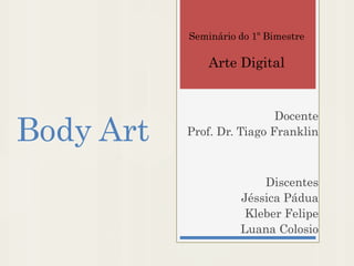 Body Art
Docente
Prof. Dr. Tiago Franklin
Discentes
Jéssica Pádua
Kleber Felipe
Luana Colosio
Seminário do 1º Bimestre
Arte Digital
 