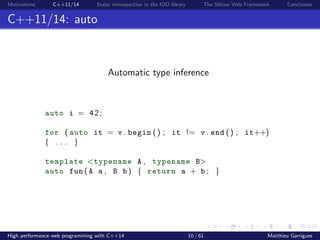 Motivations C++11/14 Static introspection in the IOD library The Silicon Web Framework Conclusion
C++11/14: auto
Automatic type inference
auto i = 42;
for ( auto it = v . begin () ; it != v . end () ; it++)
{ . . . }
template <typename A , typename B>
auto fun ( A a , B b ) { return a + b ; }
High performance web programming with C++14 10 / 61 Matthieu Garrigues
 