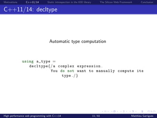 Motivations C++11/14 Static introspection in the IOD library The Silicon Web Framework Conclusion
C++11/14: decltype
Automatic type computation
using a_type =
decltype (/ a complex expression .
You do not want to manually compute its
type . / )
High performance web programming with C++14 11 / 61 Matthieu Garrigues
 
