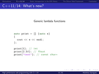 Motivations C++11/14 Static introspection in the IOD library The Silicon Web Framework Conclusion
C++11/14: What’s new?
Generic lambda functions
auto print = [ ] ( auto e )
{
cout << e << endl ;
};
print (1) ; // i n t
print (2. 3 f ) ; // f l o a t
print ( "test" ) ; // const char ∗
High performance web programming with C++14 13 / 61 Matthieu Garrigues
 