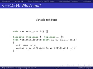 Motivations C++11/14 Static introspection in the IOD library The Silicon Web Framework Conclusion
C++11/14: What’s new?
Variadic templates
void variadic_printf () {}
template <typename A , typename . . . T>
void variadic_printf ( const A& a , T &&... tail )
{
std : : cout << a ;
variadic_printf ( std : : forward<T>(tail ) . . . ) ;
}
High performance web programming with C++14 14 / 61 Matthieu Garrigues
 