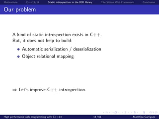 Motivations C++11/14 Static introspection in the IOD library The Silicon Web Framework Conclusion
Our problem
A kind of static introspection exists in C++.
But, it does not help to build:
Automatic serialization / deserialization
Object relational mapping
⇒ Let’s improve C++ introspection.
High performance web programming with C++14 18 / 61 Matthieu Garrigues
 