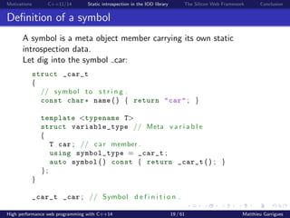 Motivations C++11/14 Static introspection in the IOD library The Silicon Web Framework Conclusion
Deﬁnition of a symbol
A symbol is a meta object member carrying its own static
introspection data.
Let dig into the symbol car:
struct _car_t
{
// symbol to s t r i n g .
const char∗ name () { return "car" ; }
template <typename T>
struct variable_type // Meta v a r i a b l e
{
T car ; // car member .
using symbol_type = _car_t ;
auto symbol () const { return _car_t () ; }
};
}
_car_t _car ; // Symbol d e f i n i t i o n .
High performance web programming with C++14 19 / 61 Matthieu Garrigues
 