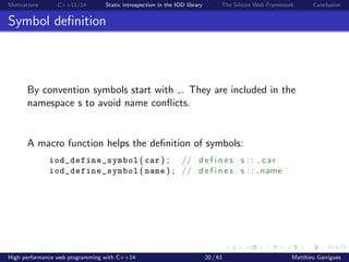 Motivations C++11/14 Static introspection in the IOD library The Silicon Web Framework Conclusion
Symbol deﬁnition
By convention symbols start with . They are included in the
namespace s to avoid name conﬂicts.
A macro function helps the deﬁnition of symbols:
iod_define_symbol ( car ) ; // d e f i n e s s : : c a r
iod_define_symbol ( name ) ; // d e f i n e s s : : name
High performance web programming with C++14 20 / 61 Matthieu Garrigues
 