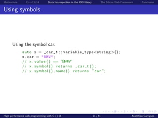 Motivations C++11/14 Static introspection in the IOD library The Silicon Web Framework Conclusion
Using symbols
Using the symbol car:
auto x = _car_t : : variable_type<string >() ;
x . car = "BMW" ;
// x . value () == ”BMW”
// x . symbol () r e t u r n s c a r t () ;
// x . symbol () . name () r e t u r n s ”car ”;
High performance web programming with C++14 21 / 61 Matthieu Garrigues
 