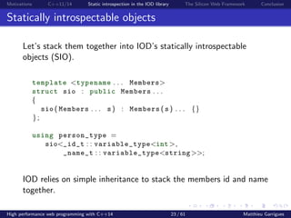 Motivations C++11/14 Static introspection in the IOD library The Silicon Web Framework Conclusion
Statically introspectable objects
Let’s stack them together into IOD’s statically introspectable
objects (SIO).
template <typename . . . Members>
struct sio : public Members . . .
{
sio ( Members . . . s ) : Members ( s ) . . . {}
};
using person_type =
sio<_id_t : : variable_type<int>,
_name_t : : variable_type<string>>;
IOD relies on inheritance to stack the members id and name
together.
High performance web programming with C++14 23 / 61 Matthieu Garrigues
 