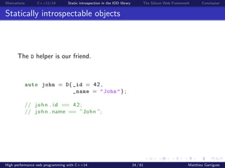 Motivations C++11/14 Static introspection in the IOD library The Silicon Web Framework Conclusion
Statically introspectable objects
The D helper is our friend.
auto john = D ( _id = 42 ,
_name = "John" ) ;
// john . i d == 42;
// john . name == ”John ”;
High performance web programming with C++14 24 / 61 Matthieu Garrigues
 