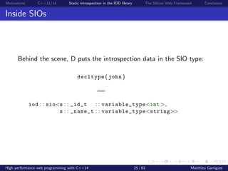 Motivations C++11/14 Static introspection in the IOD library The Silicon Web Framework Conclusion
Inside SIOs
Behind the scene, D puts the introspection data in the SIO type:
decltype ( john )
==
iod : : sio<s : : _id_t : : variable_type<int>,
s : : _name_t : : variable_type<string>>
High performance web programming with C++14 25 / 61 Matthieu Garrigues
 